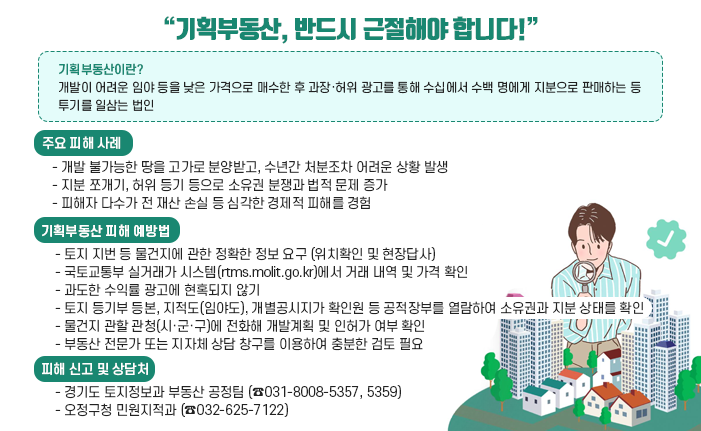 “기획부동산, 반드시 근절해야 합니다!” 〇 기획부동산이란? - 개발이 어려운 임야 등을 낮은 가격으로 매수한 후 과장·허위 광고를 통해 수십에서 수백 명에게 지분으로 판매하는 등 투기를 일삼는 법인 〇 주요 피해 사례 - 개발 불가능한 땅을 고가로 분양받고, 수년간 처분조차 어려운 상황 발생 - 지분 쪼개기, 허위 등기 등으로 소유권 분쟁과 법적 문제 증가 - 피해자 다수가 전 재산 손실 등 심각한 경제적 피해를 경험 〇 기획부동산 피해 예방법 - 토지 지번 등 물건지에 관한 정확한 정보 요구 (위치확인 및 현장답사) - 국토교통부 실거래가 시스템(rtms.molit.go.kr)에서 거래 내역 및 가격 확인 - 과도한 수익률 광고에 현혹되지 않기 - 토지 등기부 등본, 지적도(임야도), 개별공시지가 확인원 등 공적장부를 열람하여 소유권과 지분 상태를 확인 - 물건지 관할 관청(시·군·구)에 전화해 개발계획 및 인허가 여부 확인 - 부동산 전문가 또는 지자체 상담 창구를 이용하여 충분한 검토 필요 〇 피해 신고 및 상담처 - 경기도 토지정보과 부동산 공정팀 (☎031-8008-5357, 5359) - 오정구청 민원지적과 (☎032-625-7122)