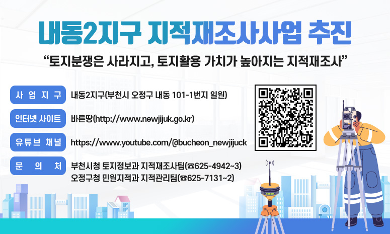 내동2지구 지적재조사사업 추진 토지분쟁은 사라지고, 토지활용 가치가 높아지는 지적재조사 사업지구: 내동2지구(부천시 오정구 내동 101-1번지 일원) 인터넷 사이트: 바른땅(http://www.newjijuk.go.kr) 유튜브 채널: https://www.youtube.com/@bucheon_newjijuck 문 의 처: 부천시청 토지정보과 지적재조사팀(☎625-4942~3) 오정구청 민원지적과 지적관리팀(☎625-7131~2)