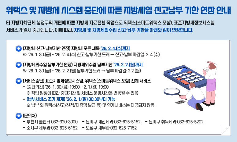 위택스 및 지방세 시스템 중단에 따른 지방세입 신고납부 기한 연장 안내 타 지방자치단체 행정구역 개편에 따른 지방세 자료전환 작업으로 위택스(스마트위택스 포함), 표준지방세정보시스템 서비스가 일시 중단됩니다. 이에 따라, 지방세 및 지방세외수입 신고·납부 기한을 아래와 같이 연장합니다. ○ (지방세 신고·납부기한 연장) 지방세 모든 세목 ’26. 2. 4.(수)까지 ※ '26. 1. 30.(금) ~ '26. 2. 4.(수) 신고·납부기한 도래 → 신고·납부 마감일: 2. 4.(수) ○ (지방세외수입 납부기한 연장) 지방세외수입 납부기한 ’26. 2. 2.(월)까지 ※ '26. 1. 30.(금) ~ '26. 2. 2.(월) 납부기한 도래 → 납부 마감일: 2.2.(월) ○ (서비스중단) 표준지방세정보시스템, 위택스(스마트위택스 포함) 전체 서비스 - (중단기간) '26. 1. 30.(금) 19:00 ~ 2. 1.(일) 19:00 ※ 작업 일정에 따라 중단기간 및 서비스 운영시간은 변동될 수 있음 - (납부서비스 조기 재개) '26. 2. 1.(일) 00:30부터 가능 ※ 납부 외 위택스(신고/신청/제증명 발급 등) 및 연계서비스는 제공되지 않음 ○ (문의처) - 부천시 콜센터 032-320-3000 - 원미구 재산세과 032-625-5152 - 원미구 취득세과 032-625-5202 - 소사구 세무과 032-625-6152 - 오정구 세무과 032-625-7152
