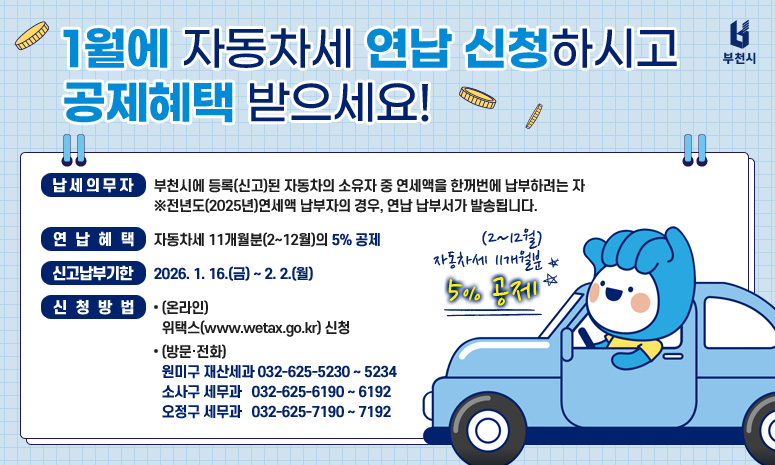 1월에 자동차세 연납 신청하시고 공제혜택 받으세요! 납세의무자 : 부천시에 등록(신고)된 자동차의 소유자 중 연세액을 한꺼번에 납부하려는 자 ※전년도(2025년)연세액 납부자의 경우, 연납 납부서가 발송됩니다. 연납혜택 : 자동차세 11개월분(2~12월)의 5% 공제 신고납부기한 : 2026. 1. 16.(금) ~ 2. 2.(월) 신청방법 (온라인) 위택스(www.wetax.go.kr) 신청 (방문·전화) 원미구 재산세과 032-625-5230 ~ 5234 소사구 세무과 032-625-6190 ~ 6192 오정구 세무과 032-625-7190 ~ 7192