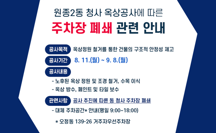 원종2동 청사 옥상공사에 따른 주차장 폐쇄 관련 안내 ○ 공사목적 : 옥상정원 철거를 통한 건물의 구조적 안정성 제고 ○ 공사기간 : 8. 11.(월) ~ 9. 8.(월) ○ 공사내용 - 노후된 옥상 정원 및 조경 철거, 수목 이식 - 옥상 방수, 페인트 및 타일 보수 ○ 관련사항 : 공사 추진에 따른 동 청사 주차장 폐쇄 - 대체 주차공간* 안내(평일 9:00~18:00) * 오정동 139-26 거주자우선주차장 