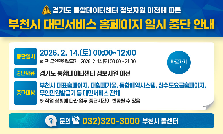 경기도 통합데이터센터 정보자원 이전에 따른 부천시 대민서비스 홈페이지 일시 중단 안내 중단일시 2026. 2. 14.(토) 00:00~12:00 ※ 단, 무인민원발급기 : 2026. 2. 14.(토) 00:00 ~ 21:00 중단사유 경기도 통합데이터센터 정보자원 이전 중단대상 부천시 대표홈페이지, 대형폐기물, 통합예약시스템, 상수도요금홈페이지, 무인민원발급기 등 대민서비스 전체 ※ 작업 상황에 따라 업무 중단시간이 변동될 수 있음 문의 032)320-3000 부천시 콜센터