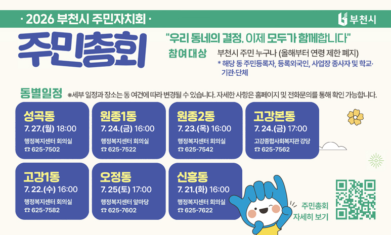 2026년 부천시 주민자치회 주민총회 ‘우리 동네의 결정, 이제 모두가 함께합니다’ 참여대상 : 부천시 주민 누구나(올해부터 연령 제한 폐지) * 해당 동 주민등록자, 등록외국인, 사업장 종사자 및 학교·기관·단체 동별일정 ※세부 일정과 장소는 동 여건에 따라 변경될 수 있습니다. 자세한 사항은 홈페이지 및 전화문의를 통해 확인 가능합니다. 성곡동 7.27.(월) 18:00 행정복지센터 회의실 ☎625-7502 원종1동 7.24.(금) 16:00 행정복지센터 회의실 ☎625-7522 원종2동 7.23.(목) 16:00 행정복지센터 회의실 ☎625-7542 고강본동 7.24.(금) 17:00 고강종합사회복지관 강당 ☎625-7562 고강1동 7.22.(수) 16:00 행정복지센터 회의실 ☎625-7582 오정동 7.25.(토) 17:00 행정복지센터 앞마당 ☎625-7602 신흥동 7.21.(화) 16:00 행정복지센터 회의실 ☎625-7622 QR코드 스캔 혹은 배너 클릭시 투표 일정 확인 및 사전투표 참가신청 페이지로 이동합니다. 