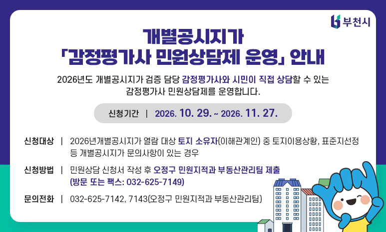 개별공시지가 「감정평가사 민원상담제 운영」 안내 2026년도 개별공시지가 검증 담당 감정평가사와 시민이 직접 상담할 수 있는 감정평가사 민원상담제를 운영합니다. 신청기간: 2026. 10. 29. ~ 2026. 11. 27. 신청대상: 2026년 개별공시지가 열람 대상 토지소유자(이해관계인) 중 토지이용상황, 표준지선정 등 개별공시지가 문의사항이 있는 경우 신청방법: 민원상담 신청서 작성 후 오정구 민원지적과 부동산관리팀 제출(방문 또는 팩스: 032-625-7149) 문의전화: 032-625-7142, 7143(오정구 민원지적과 부동산관리팀)