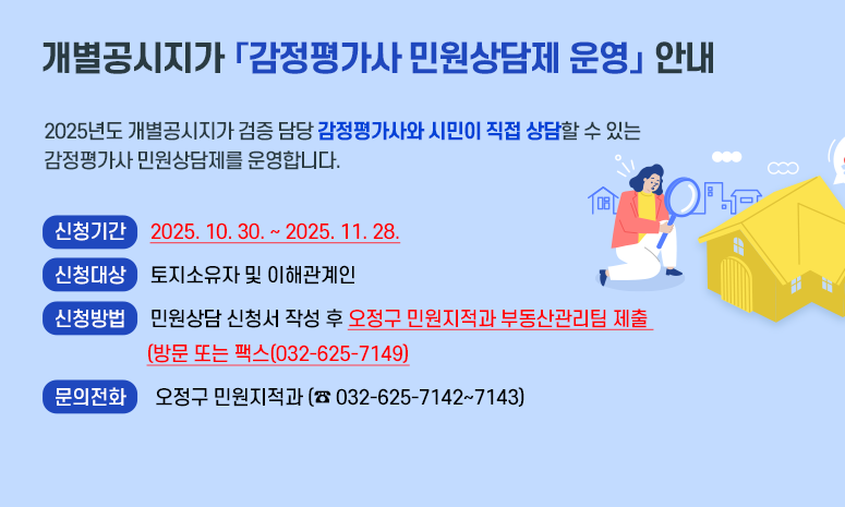 개별공시지가 「감정평가사 민원상담제 운영」 안내 2025년도 개별공시지가 검증 담당 감정평가사와 시민이 직접 상담할 수 있는 감정평가사 민원상담제를 운영합니다. 〇 기 간: 2025. 10. 30. ~ 2025. 11. 28. 〇 대 상: 토지소유자 및 이해관계인 〇 신청방법: 민원상담 신청서 작성 후 오정구 민원지적과 부동산관리팀 제출 (방문 또는 팩스(032-625-7149) 〇 문의전화: 오정구 민원지적과 (☎ 032-625-7142~7143)
