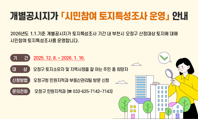 2026년도 1.1.기준 개별공시지가 토지특성조사 기간 내 부천시 오정구 산정대상 토지에 대해 시민참여 토지특성조사를 운영합니다. 〇 기 간: 2025. 12. 8. ~ 2026. 1. 16. 〇 대 상: 오정구 토지소유자 및 지역사정을 잘 아는 주민 중 희망자 〇 신청방법: 오정구청 민원지적과 부동산관리팀 방문 신청 〇 문의전화: 오정구 민원지적과 (☎ 032-625-7142~7143)