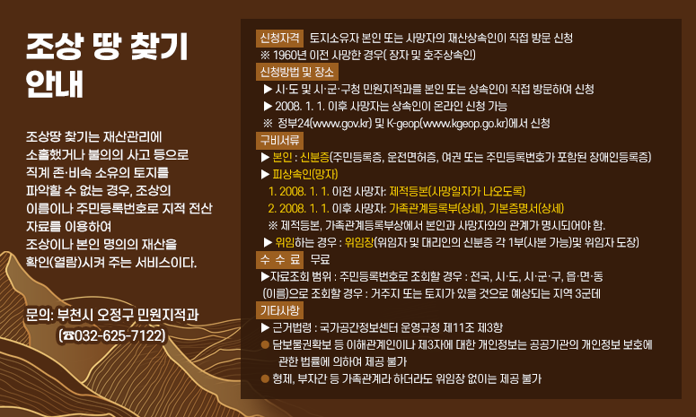 [조상 땅 찾기 안내] 조상땅 찾기는 재산관리에 소홀했거나 불의의 사고 등으로 직계 존·비속 소유의 토지를 파악할 수 없는 경우, 조상의 이름이나 주민등록번호로 지적 전산 자료를 이용하여 조상이나 본인 명의의 재산을 확인(열람)시켜 주는 서비스이다. ● 신청자격: 토지소유자 본인 또는 사망자의 재산상속인이 직접 방문 신청 ※ 1960년 이전 사망한 경우( 장자 및 호주상속인) ● 신청방법 및 장소 ▶ 시·도 및 시·군·구청 민원지적과를 본인 또는 상속인이 직접 방문하여 신청 ▶ 2008. 1. 1. 이후 사망자는 상속인이 온라인 신청 가능 ※ 정부24(www.gov.kr) 및 K-geop(www.kgeop.go.kr)에서 신청 ● 구비서류 ▶ 본인 : 신분증(주민등록증, 운전면허증, 여권 또는 주민등록번호가 포함된 장애인등록증) ▶ 피상속인(망자) 1. 2008. 1. 1. 이전 사망자: 제적등본(사망일자가 나오도록) 2. 2008. 1. 1. 이후 사망자: 가족관계등록부(상세), 기본증명서(상세) ※ 제적등본, 가족관계등록부상에서 본인과 사망자와의 관계가 명시되어야 함. ▶ 위임하는 경우 : 위임장(위임자 및 대리인의 신분증 각 1부(사본 가능)및 위임자 도장) ● 수수료 : 무료 ▶자료조회 범위 : 주민등록번호로 조회할 경우 : 전국, 시·도, 시·군·구, 읍·면·동 (이름)으로 조회할 경우 : 거주지 또는 토지가 있을 것으로 예상되는 지역 3군데 ● 기타사항 ▶ 근거법령 : 국가공간정보센터 운영규정 제11조 제3항 ◾ 담보물권확보 등 이해관계인이나 제3자에 대한 개인정보는 공공기관의 개인정보 보호에 관한 법률에 의하여 제공 불가 ◾ 형제, 부자간 등 가족관계라 하더라도 위임장 없이는 제공 불가 ▶ 문의: 부천시 오정구 민원지적과 (☎032-625-7122)