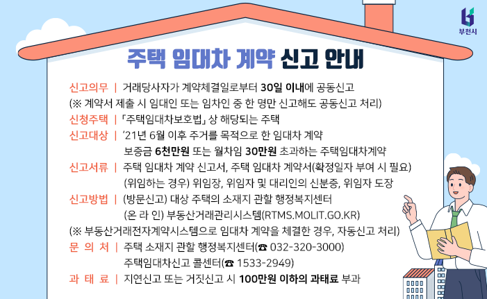 [주택 임대차 계약 신고 안내] ● 신청의무: 거래당사자가 계약체결일로부터 30일 이내 공동신고 (※ 계약서 제출 시 임대인 또는 임차인 중 한 명만 신고해도 공동신고 처리) ● 신청주택: 주택임대차보호법 상 해당하는 주택 ● 신고대상 ▶ ‘21년 6월 이후 주거를 목적으로 한 임대차 계약 ▶ 보증금 6천만원 초과 또는 월차임 30만원 초과하는 임대차 계약 ● 신고서류 ▶ 주택 임대차 계약 신고서, 주택 임대차 계약서(확정일자 부여 시 필요) ▶ (위임하는 경우) 위임장, 위임자 및 대리인의 신분증, 위임자 도장 ● 신고방법 ▶ (방문신고) 대상 주택의 소재지 관할 행정복지센터 ▶ (온 라 인) 부동산거래관리시스템(rtms.molit.go.kr) (※ 부동산거래전자계약시스템으로 임대차 계약을 체결한 경우, 자동신고 처리) ● 문의처 ▶ 주택 소재지 관할 행정복지센터(☎ 032-320-3000) ▶ 주택임대차신고 콜센터(☎ 1533-2949) ● 과태료: 지연신고 또는 거짓신고 시 100만원 이하의 과태료 부과