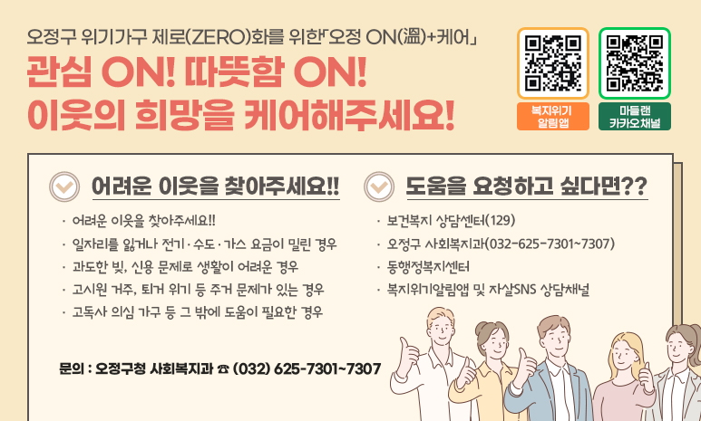 오정구 위기가구 제로(ZERO)화를 위한「오정 ON(溫)+케어」 관심 ON! 따뜻함 ON! 이웃의 희망을 케어해주세요! 어려운 이웃을 찾아주세요!! 일자리를 잃거나 전기·수도·가스 요금이 밀린 경우 과도한 빚, 신용 문제로 생활이 어려운 경우 고시원 거주, 퇴거 위기 등 주거 문제가 있는 경우 고독사 의심 가구 등 그 밖에 도움이 필요한 경우 도움을 요청하고 싶다면?? 보건복지 상담센터(129) 오정구 사회복지과(032-625-7301~7307) 동행정복지센터 복지위기알림앱 및 자살SNS 상담채널 복지위기 알림앱 QR코드, 마들랜 카카오채널 QR코드 인식 시 각각의 URL로 이동합니다. 문의 : 오정구청 사회복지과(032)625-7301~7307