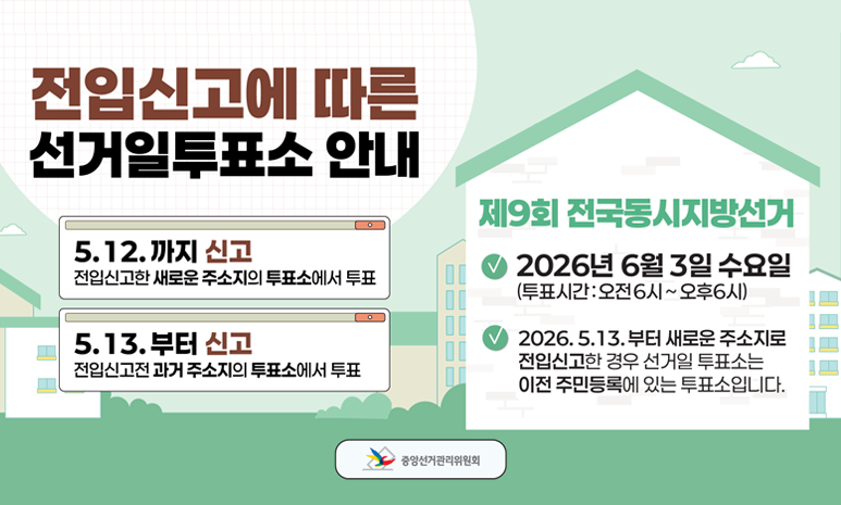 전입신고에 따른 선거일투표소 안내 5.12.까지 신고: 전입신고한 새로운 주소지의 투표소에서 투표 5.13.부터 신고: 전입신고전과거 주소지의 투표소에서 투표 제9회 전국동시지방선거 2026년 6월 3일 수요일 (투표시간:오전6시~오후6시) 2026.5.13.부터 새로운 주소지로 전입신고한 경우 선거일 투표소는 이전 주민등록에 있는 투표소입니다. 중앙선거관리위원회