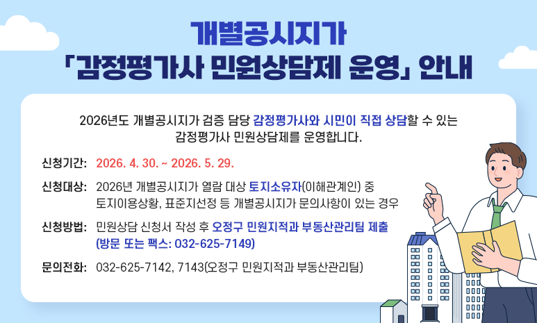 개별공시지가 「감정평가사 민원상담제 운영」 안내 2026년도 개별공시지가 검증 담당 감정평가사와 시민이 직접 상담할 수 있는 감정평가사 민원상담제를 운영합니다. 신청기간: 2026. 4. 30. ~ 2026. 5. 29. 신청대상: 2026년 개별공시지가 열람 대상 토지소유자(이해관계인) 중 토지이용상황, 표준지선정 등 개별공시지가 문의사항이 있는 경우 신청방법: 민원상담 신청서 작성 후 오정구 민원지적과 부동산관리팀 제출(방문 또는 팩스: 032-625-7149) 문의전화: 032-625-7142, 7143(오정구 민원지적과 부동산관리팀)담제 운영」 안내