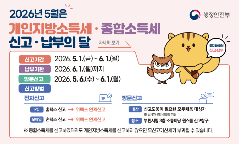 2026년 5월은 개인지방소득세 · 종합소득세 신고 · 납부의 달 신고기간: 2026. 5. 1.(금) ~ 6. 1.(월) 납부기한: 2026. 6. 1.(월)까지 방문신고: 2026. (수) ~ 6. 1.(월) 신고방법: - 전자신고 (PC)홈택스 신고 → 위택스 연계신고, (모바일)손택스 신고 → 위택스 연계신고 - 방문신고 (대상) 신고도움이 필요한 모두채움 대상자 ※ 납세자 본인 신분증 지참, (장소)부천시청 3층 소통마당 원스톱 신고창구 ※ 종합소득세를 신고하였더라도 개인지방소득세를 신고하지 않으면 무신고가산세가 부과될 수 있습니다. 배너 클릭 시 위택스 홈페이지로 이동합니다. 
