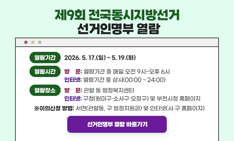 제9회 전국동시지방선거 선거인명부 인터넷 열람 열람기간: 2026. 5. 17.(일) ~ 5. 19.(화) 열람시간: (방문) 열람기간 중 매일 오전 9시~오후 6시, (인터넷) 열람기간 중 상시 열람장소: (방문) 관할 동 행정복지센터, (인터넷) 구청(원미구·소사구·오정구) 및 부천시청 홈페이지 이의신청 방법 : 서면(관할동, 구 행정지원과) 및 인터넷(시·구 홈페이지) 선거인명부 열람 바로가기 클릭 시 해당 페이지로 이동합니다. 