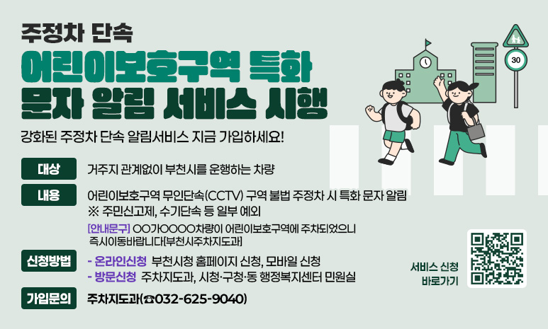 주정차 단속 ‘어린이보호구역 특화 문자 알림 서비스’ 시행 강화된 주정차 단속 알림서비스 지금 가입하세요! 대상: 거주지 관계없이 부천시를 운행하는 차량 내용: 어린이보호구역 무인단속(CCTV) 구역 불법 주정차 시 특화 문자 알림 ※ 주민신고제, 수기단속 등 일부 예외 -[안내문구] OO가OOOO차량이 어린이보호구역에 주차되었으니 즉시이동바랍니다[부천시주차지도과] 신청방법: - 온라인신청: 부천시청 홈페이지 신청, 모바일 신청 - 방문신청: 주차지도과, 시청·구청·동 행정복지센터 민원실 가입문의: 주차지도과(☎032-625-9040)