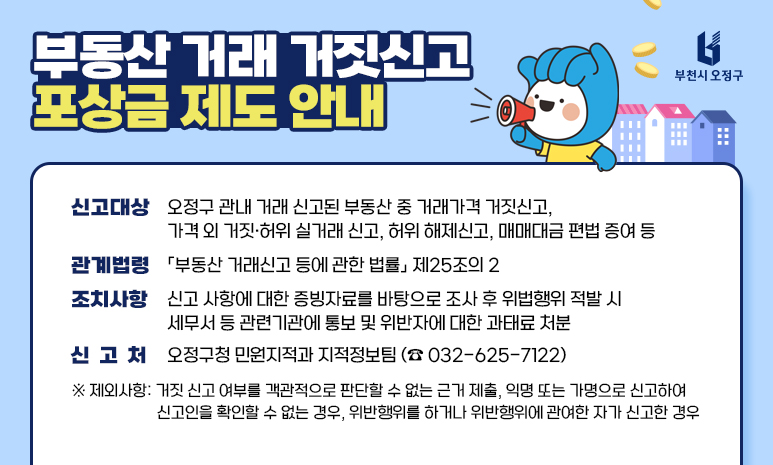 부동산 거래 거짓신고 포상금 제도 안내 신고대상 : 오정구 관내 거래 신고된 부동산 중 거래가격 거짓신고, 가격 외 거짓·허위 실거래 신고, 허위 해제신고, 매매대금 편법 증여 등 관계법령 : 「부동산 거래신고 등에 관한 법률」 제25조의 2 조치사항 : 신고 사항에 대한 증빙자료를 바탕으로 조사 후 위법행위 적발 시 세무서 등 관련기관에 통보 및 위반자에 대한 과태료 처분 신 고 처 : 오정구청 민원지적과 지적정보팀 (☎ 032-625-7122) ※ 제외사항: 거짓 신고 여부를 객관적으로 판단할 수 없는 근거 제출 익명 또는 가명으로 신고하여 신고인을 확인할 수 없는 경우 위반행위를 하거나 위반행위에 관여한 자가 신고한 경우 