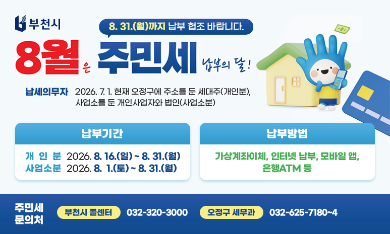 8월은 주민세 납부의 달! “8. 31.(월)까지 납부 협조 바랍니다.” 납세의무자: 2026. 7. 1. 현재 오정구에 주소를 둔 세대주(개인분), 사업소를 둔 개인사업자와 법인(사업소분) 납부기간: - 개 인 분: 2026. 8. 16.(일) ~ 8. 31.(월) - 사업소분: 2026. 8. 1.(토) ~ 8. 31.(월) 납부방법: 가상계좌이체, 인터넷 납부, 모바일 앱, 은행ATM 등 주민세 문의처 (부천시 콜센터) 032-320-3000 (오정구 세무과) 032-625-7180~4 
