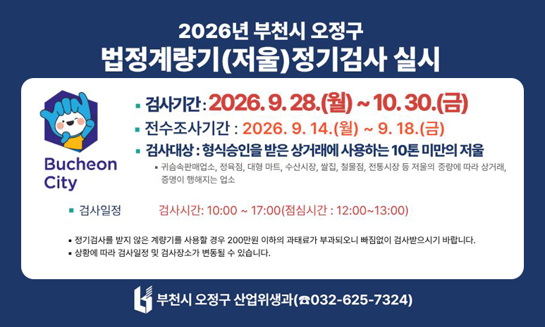 2026년 부천시 오정구 법정계량기(저울)정기검사 실시 검사기간 : 2026.9.28.(월) ~ 10.30.(금) 전수조사기간: 2026. 9. 14.(월) ~ 9. 18.(금) 검사대상 : 형식승인을 받은상거래에 사용하는 10톤 미만의 저울 - 귀금속판매업소, 정육점, 대형 마트, 수산시장, 쌀집, 철물점, 전통시장 등 저울의 중량에 따라 상거래, 증명이 행해지는 업소 검사일정: 검사시간: 10:00~17:00(점심시간 : 12:00~13:00) - 정기검사를 받지 않은 계량기를 사용할 경우 200만원 이하의 과태료가 부과되오니 빠짐없이 검사받으시기 바랍니다. - 상황에 따라 검사일정 및 검사장소가 변동될 수 있습니다. 부천시 오정구 산업위생과(032-625-7324)